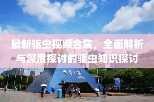 最新驱虫视频合集，全面解析与深度探讨的驱虫知识探讨
