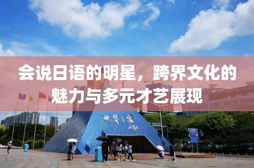 会说日语的明星，跨界文化的魅力与多元才艺展现