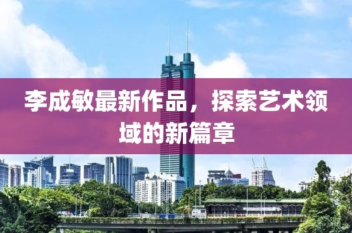 李成敏最新作品，探索艺术领域的新篇章