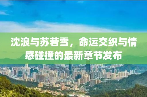 沈浪与苏若雪，命运交织与情感碰撞的最新章节发布