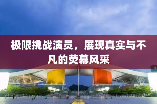 极限挑战演员，展现真实与不凡的荧幕风采