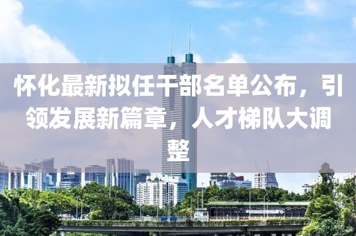 怀化最新拟任干部名单公布，引领发展新篇章，人才梯队大调整