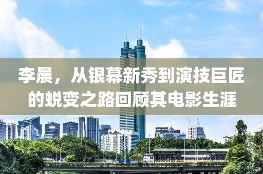 李晨，从银幕新秀到演技巨匠的蜕变之路回顾其电影生涯