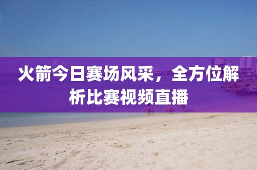 火箭今日赛场风采，全方位解析比赛视频直播