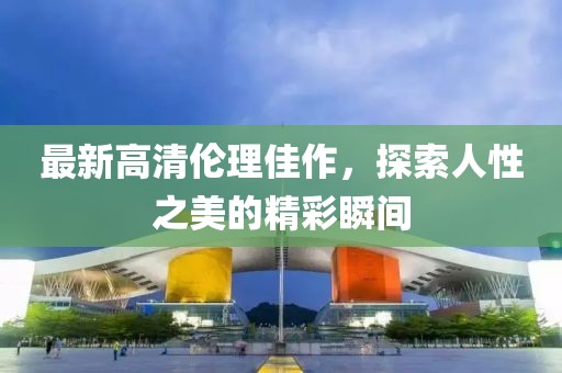 最新高清伦理佳作，探索人性之美的精彩瞬间