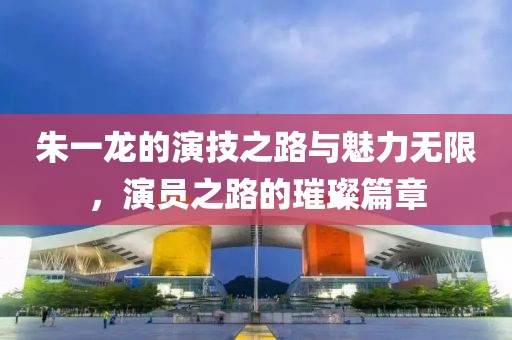 朱一龙的演技之路与魅力无限，演员之路的璀璨篇章