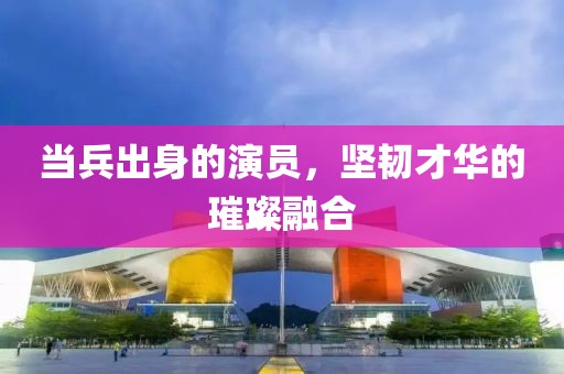 当兵出身的演员，坚韧才华的璀璨融合
