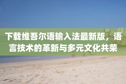下载维吾尔语输入法最新版，语言技术的革新与多元文化共荣