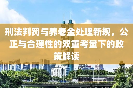刑法判罚与养老金处理新规，公正与合理性的双重考量下的政策解读
