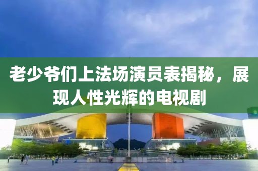 老少爷们上法场演员表揭秘，展现人性光辉的电视剧