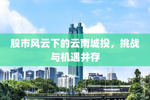股市风云下的云南城投，挑战与机遇并存