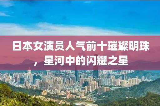 日本女演员人气前十璀璨明珠，星河中的闪耀之星