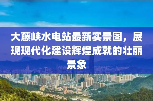 大藤峡水电站最新实景图，展现现代化建设辉煌成就的壮丽景象