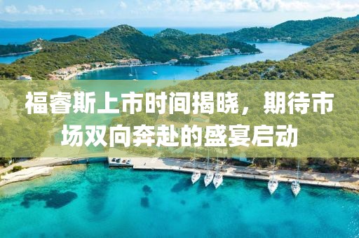福睿斯上市时间揭晓，期待市场双向奔赴的盛宴启动