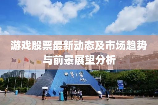 游戏股票最新动态及市场趋势与前景展望分析