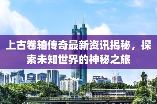 上古卷轴传奇最新资讯揭秘，探索未知世界的神秘之旅
