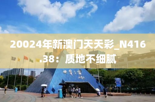 20024年新澳门天天彩_N416.38：质地不细腻