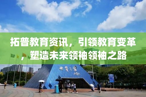 拓普教育资讯，引领教育变革，塑造未来领袖领袖之路