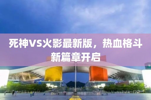 死神VS火影最新版，热血格斗新篇章开启