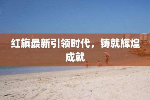 红旗最新引领时代，铸就辉煌成就