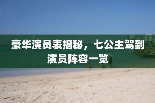 豪华演员表揭秘，七公主驾到演员阵容一览