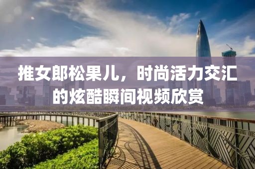 推女郎松果儿，时尚活力交汇的炫酷瞬间视频欣赏