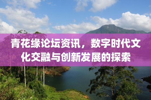 青花缘论坛资讯，数字时代文化交融与创新发展的探索