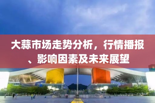 大蒜市场走势分析，行情播报、影响因素及未来展望