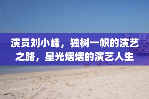演员刘小峰，独树一帜的演艺之路，星光熠熠的演艺人生