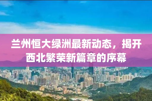 兰州恒大绿洲最新动态，揭开西北繁荣新篇章的序幕