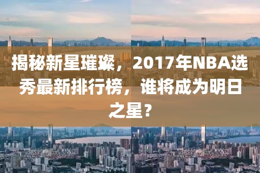 揭秘新星璀璨，2017年NBA选秀最新排行榜，谁将成为明日之星？
