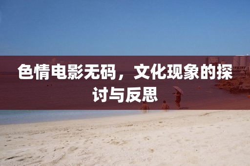 色情电影无码，文化现象的探讨与反思