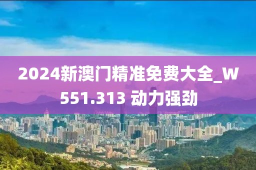 2024新澳门精准免费大全_W551.313 动力强劲