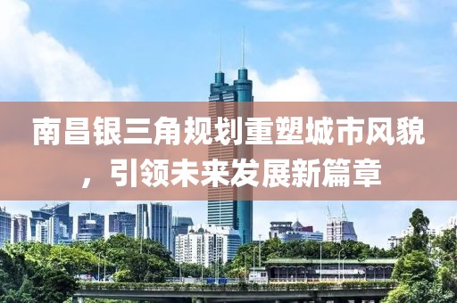 南昌银三角规划重塑城市风貌，引领未来发展新篇章