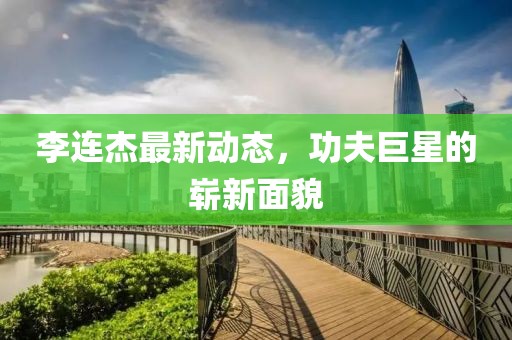 李连杰最新动态，功夫巨星的崭新面貌