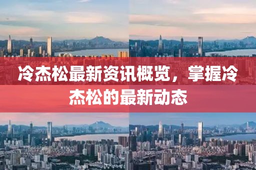 冷杰松最新资讯概览，掌握冷杰松的最新动态