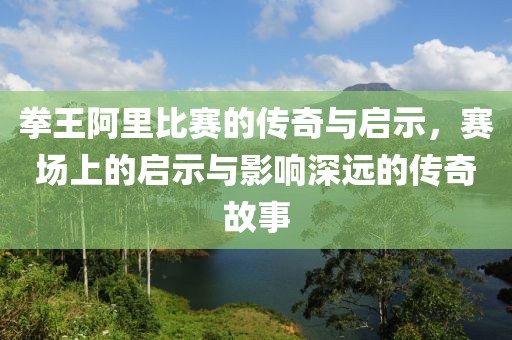 拳王阿里比赛的传奇与启示，赛场上的启示与影响深远的传奇故事