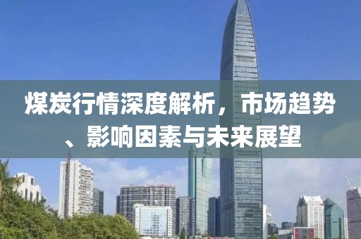 煤炭行情深度解析，市场趋势、影响因素与未来展望