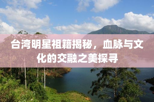 台湾明星祖籍揭秘，血脉与文化的交融之美探寻