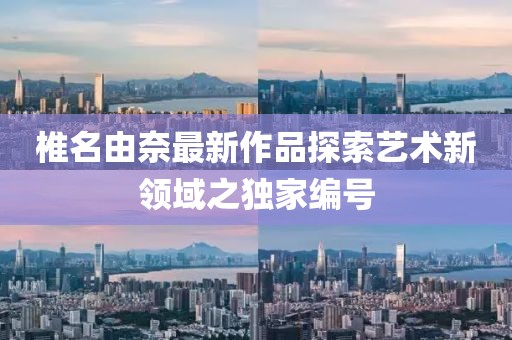 椎名由奈最新作品探索艺术新领域之独家编号