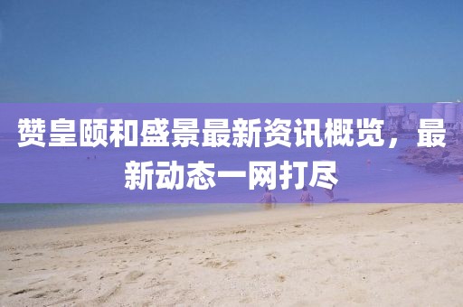 赞皇颐和盛景最新资讯概览，最新动态一网打尽