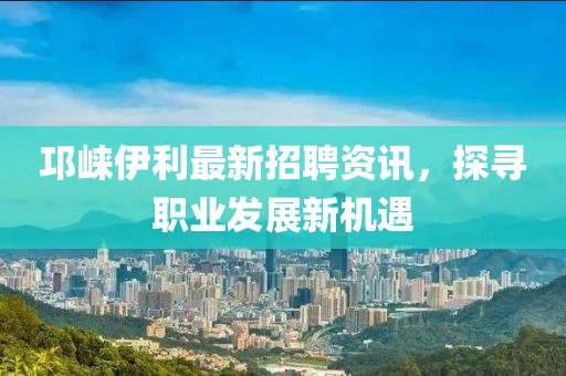 邛崃伊利最新招聘资讯，探寻职业发展新机遇