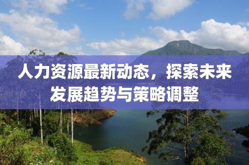 人力资源最新动态，探索未来发展趋势与策略调整