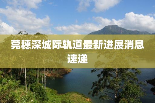莞穗深城际轨道最新进展消息速递
