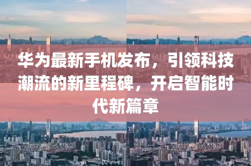 华为最新手机发布，引领科技潮流的新里程碑，开启智能时代新篇章