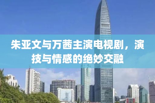 朱亚文与万茜主演电视剧，演技与情感的绝妙交融