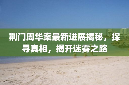 荆门周华案最新进展揭秘，探寻真相，揭开迷雾之路
