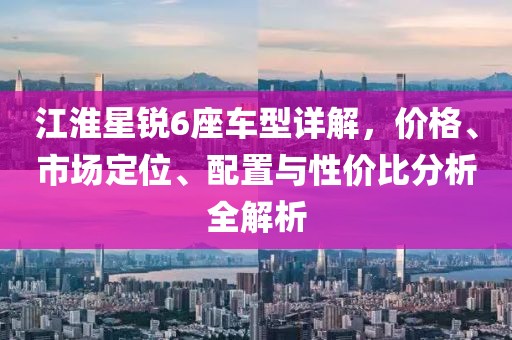江淮星锐6座车型详解，价格、市场定位、配置与性价比分析全解析