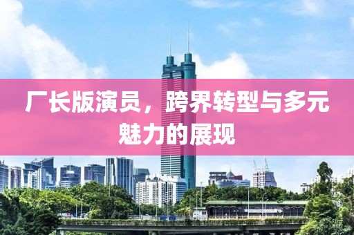 厂长版演员，跨界转型与多元魅力的展现