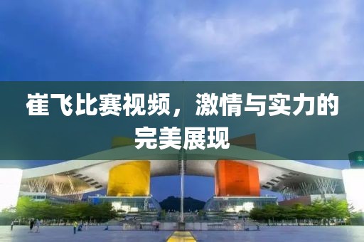 崔飞比赛视频，激情与实力的完美展现